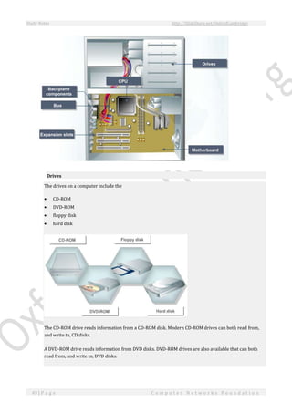 Study Notes http://SlideShare.net/OxfordCambridge
49 | P a g e C o m p u t e r N e t w o r k s F o u n d a t i o n
Drives
The drives on a computer include the
 CD-ROM
 DVD-ROM
 floppy disk
 hard disk
The CD-ROM drive reads information from a CD-ROM disk. Modern CD-ROM drives can both read from,
and write to, CD disks.
A DVD-ROM drive reads information from DVD disks. DVD-ROM drives are also available that can both
read from, and write to, DVD disks.
 