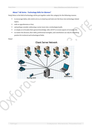 Study Notes http://SlideShare.net/OxfordCambridge
5 | P a g e C o m p u t e r N e t w o r k s F o u n d a t i o n
About “+W Series - Technology Skills For Women”
Study Notes in the field of technology will be put together under this category for the following reasons:
 to encourage ladies, who wish to do so, to stand up and look over the fence into technology related
topics;
 with no apprehension or fear;
 and perhaps consider embracing a career move into a technological path;
 or simply as to broaden their general knowledge; after all ICT is in most aspects of everyday life;
 no matter the decision, their skills, professional strengths, and contribution can only be something
positive for technical and technological fields.
Enjoy!
 