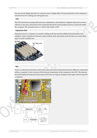 Study Notes http://SlideShare.net/OxfordCambridge
50 | P a g e C o m p u t e r N e t w o r k s F o u n d a t i o n
You can use the floppy disk drive to read and write to floppy disks. The hard disk drive is the computer's
internal device for reading and writing data also.
CPU
The CPU (central processing unit) processes, manipulates, and interprets computer data sent to it from
software or the user, and performs the requested operations of the hardware devices connected within
the computer. The microprocessor is a silicon chip within a CPU.
Expansion slots
Expansion slots in a computer are used for adding cards that provide additional functionality to the
computer. Some examples are Firewire cards, modem cards, and sound cards, but there are many other
types of cards available also.
Bus
A bus is an electrical connection used to pass data and control information between different components
within a computer. It also connects all the internal components of the computer to the CPU. The memory
bus and Peripheral Component Interconnect (PCI) bus are typical examples of the types of buses found in
a computer.
 