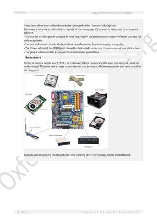 Study Notes http://SlideShare.net/OxfordCambridge
52 | P a g e C o m p u t e r N e t w o r k s F o u n d a t i o n
- Interfaces allow external hardware to be connected to the computer's backplane.
You insert a network card into the backplane of your computer if you want to connect it to a computer
network.
- You use the parallel port to connect devices that require the simultaneous transfer of more than one bit,
such as a printer.
- You can add a sound card to the backplane to enable sound functions on your computer.
- The Universal Serial Bus (USB) port is used for fast serial connection transmissions of one bit at a time.
- You plug a video card into a computer to enable video capabilities.
Motherboard
The large printed circuit board (PCB), to which everything connects within your computer, is called the
motherboard. This provides a single connection for, and between, all the components and devices within
the computer.
Random access memory (RAM) and read-only memory (ROM) are located on the motherboard.
 