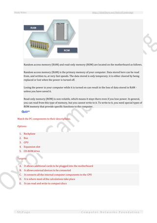Study Notes http://SlideShare.net/OxfordCambridge
53 | P a g e C o m p u t e r N e t w o r k s F o u n d a t i o n
Random access memory (RAM) and read-only memory (ROM) are located on the motherboard as follows.
Random access memory (RAM) is the primary memory of your computer. Data stored here can be read
from, and written to, at very fast speeds. The data stored is only temporary; it is either cleared by being
replaced or lost when the power is turned off.
Losing the power in your computer while it is turned on can result in the loss of data stored in RAM -
unless you have saved it.
Read-only memory (ROM) is non-volatile, which means it stays there even if you lose power. In general,
you can read from this type of memory, but you cannot write to it. To write to it, you need special types of
ROM memory that provide specific functions to the computer.
Quizxv
Match the PC components to their descriptions.
Options:
1. Backplane
2. Bus
3. CPU
4. Expansion slot
5. CD-ROM drive
Targets:
A. It allows additional cards to be plugged into the motherboard
B. It allows external devices to be connected
C. It connects all the internal computer components to the CPU
D. It is where most of the calculations take place
E. It can read and write to compact discs
 