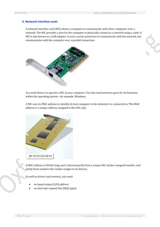 Study Notes http://SlideShare.net/OxfordCambridge
54 | P a g e C o m p u t e r N e t w o r k s F o u n d a t i o n
2. Network interface cards
A network interface card (NIC) allows a computer to communicate with other computers over a
network. The NIC provides a port for the computer to physically connect to a network using a cable. A
NIC is also known as a LAN adapter. It uses a serial connection to communicate with the network, but
communicates with the computer over a parallel connection.
You need drivers to operate a NIC in your computer. You also need memory space for its functions
within the operating system - for example, Windows.
A NIC uses its MAC address to identify its host computer to the network it is connected to. This MAC
address is a unique address assigned to this NIC only.
A MAC address is 48 bits long, and is derived partly from a unique NIC vendor-assigned number, and
partly from numbers the vendor assigns to its devices.
As well as drivers and memory, you need
 an input/output (I/O) address
 an interrupt request line (IRQ) signal
 