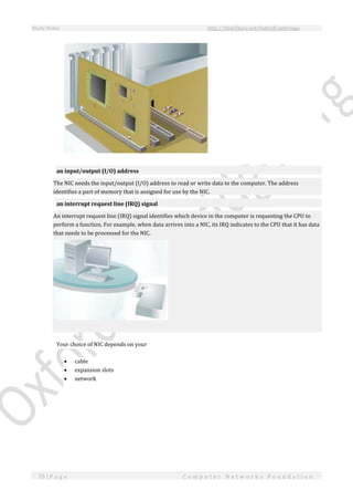 Study Notes http://SlideShare.net/OxfordCambridge
55 | P a g e C o m p u t e r N e t w o r k s F o u n d a t i o n
an input/output (I/O) address
The NIC needs the input/output (I/O) address to read or write data to the computer. The address
identifies a part of memory that is assigned for use by the NIC.
an interrupt request line (IRQ) signal
An interrupt request line (IRQ) signal identifies which device in the computer is requesting the CPU to
perform a function. For example, when data arrives into a NIC, its IRQ indicates to the CPU that it has data
that needs to be processed for the NIC.
Your choice of NIC depends on your
 cable
 expansion slots
 network
 