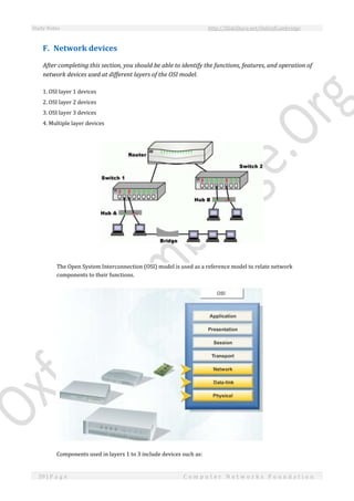 Study Notes http://SlideShare.net/OxfordCambridge
59 | P a g e C o m p u t e r N e t w o r k s F o u n d a t i o n
F. Network devices
After completing this section, you should be able to identify the functions, features, and operation of
network devices used at different layers of the OSI model.
1. OSI layer 1 devices
2. OSI layer 2 devices
3. OSI layer 3 devices
4. Multiple layer devices
The Open System Interconnection (OSI) model is used as a reference model to relate network
components to their functions.
Components used in layers 1 to 3 include devices such as:
 