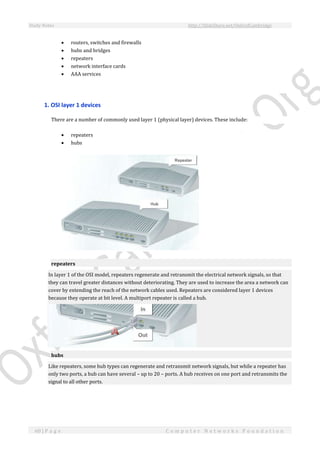 Study Notes http://SlideShare.net/OxfordCambridge
60 | P a g e C o m p u t e r N e t w o r k s F o u n d a t i o n
 routers, switches and firewalls
 hubs and bridges
 repeaters
 network interface cards
 AAA services
1. OSI layer 1 devices
There are a number of commonly used layer 1 (physical layer) devices. These include:
 repeaters
 hubs
repeaters
In layer 1 of the OSI model, repeaters regenerate and retransmit the electrical network signals, so that
they can travel greater distances without deteriorating. They are used to increase the area a network can
cover by extending the reach of the network cables used. Repeaters are considered layer 1 devices
because they operate at bit level. A multiport repeater is called a hub.
hubs
Like repeaters, some hub types can regenerate and retransmit network signals, but while a repeater has
only two ports, a hub can have several – up to 20 – ports. A hub receives on one port and retransmits the
signal to all other ports.
 