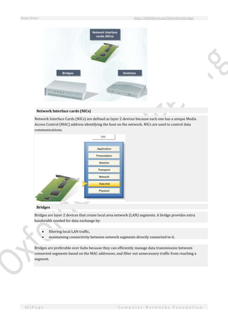 Study Notes http://SlideShare.net/OxfordCambridge
62 | P a g e C o m p u t e r N e t w o r k s F o u n d a t i o n
Network Interface cards (NICs)
Network Interface Cards (NICs) are defined as layer 2 devices because each one has a unique Media
Access Control (MAC) address identifying the host on the network. NICs are used to control data
communications.
Bridges
Bridges are layer 2 devices that create local area network (LAN) segments. A bridge provides extra
bandwidth needed for data exchange by:
 filtering local LAN traffic,
 maintaining connectivity between network segments directly connected to it.
Bridges are preferable over hubs because they can efficiently manage data transmission between
connected segments based on the MAC addresses, and filter out unnecessary traffic from reaching a
segment.
 