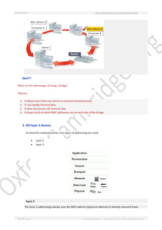 Study Notes http://SlideShare.net/OxfordCambridge
65 | P a g e C o m p u t e r N e t w o r k s F o u n d a t i o n
Quizxix
What are the advantages of using a bridge?
Options:
1. It allows more than one device to transmit simultaneously
2. It can rapidly forward data
3. It does not process all received data
4. It keeps track of which MAC addresses are on each side of the bridge
3. OSI layer 3 devices
In network communications, two types of addressing are used:
 layer 2
 layer 3
layer 2
The layer 2 addressing scheme uses the MAC address (physical address) to identify network hosts.
 