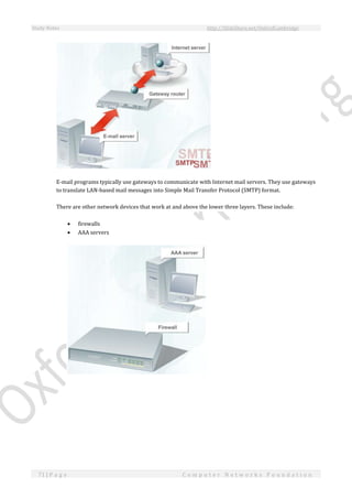 Study Notes http://SlideShare.net/OxfordCambridge
71 | P a g e C o m p u t e r N e t w o r k s F o u n d a t i o n
E-mail programs typically use gateways to communicate with Internet mail servers. They use gateways
to translate LAN-based mail messages into Simple Mail Transfer Protocol (SMTP) format.
There are other network devices that work at and above the lower three layers. These include:
 firewalls
 AAA servers
 
