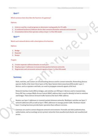 Study Notes http://SlideShare.net/OxfordCambridge
73 | P a g e C o m p u t e r N e t w o r k s F o u n d a t i o n
Quizxxi
Which sentence best describes the function of a gateway?
Options:
1. A device used by e-mail programs to determine routing paths for IP traffic
2. A combined hardware/software device that connects dissimilar network environments
3. A translation device that operates solely at layer 1 of the OSI model
Quizxxii
Match each network device with a description of its function.
Options:
1. Bridge
2. Repeater
3. Router
Targets:
A. Creates separate collision domains on each port
B. Employs layer 3 addresses to transmit data packets between networks
C. Regenerates and retransmits network signals at layer 1 of the OSI model
Summary
Hubs, switches, and routers are all networking devices used to connect networks. Networking devices
operate chiefly at the lower three layers of the Open System Interconnection (OSI) model. Layer 1
devices, such as repeaters and hubs, are used to propagate network signals at bit level.
Network Interface Cards (NICs), bridges, and switches are OSI layer 2 devices used to transmit data.
Every NIC has a unique Media Access Control (MAC) address that is used to identify its host to switches
and bridges. These devices forward traffic based on the host's MAC address.
Routers use layer 3 addresses to transmit packets between networks. Multilayer switches use layer 3
network addresses (IP) as well as layer 2 MAC addresses to manage packet traffic. Hardware-based
layer 3 routing functions provide faster operation than software versions.
Gateways are used to connect disparate network environments. Firewalls and AAA (authentication,
authorization, and accounting) servers protect networks from unauthorized attacks and unauthorized
access.
 
