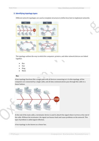 Study Notes http://SlideShare.net/OxfordCambridge
77 | P a g e C o m p u t e r N e t w o r k s F o u n d a t i o n
2. Identifying topology types
Different network topologies are used as template structures to define how best to implement networks.
The topology outlines the way in which the computers, printers, and other network devices are linked
together.
 Bus
 Star
 Ring
 Mesh
Bus
A bus topology functions like a single path with all devices connecting to it. In this topology, all the
computers are connected by a single cable, and all data communications pass through this cable in a
linear fashion.
At the end of the main cable, a terminator device is used to absorb the signal when it arrives at the end of
the cable. Without the terminator, the signal can bounce back and cause problems on the network. This
type of problem is called signal reflection.
A bus topology is also known as a linear bus.
 