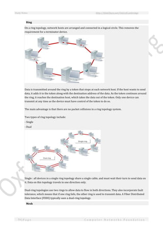 Study Notes http://SlideShare.net/OxfordCambridge
79 | P a g e C o m p u t e r N e t w o r k s F o u n d a t i o n
Ring
On a ring topology, network hosts are arranged and connected in a logical circle. This removes the
requirement for a terminator device.
Data is transmitted around the ring by a token that stops at each network host. If the host wants to send
data, it adds it to the token along with the destination address of the data. As the token continues around
the ring, it reaches the destination host, which takes the data out of the token. Only one device can
transmit at any time as the device must have control of the token to do so.
The main advantage is that there are no packet collisions in a ring topology system.
Two types of ring topology include:
- Single
- Dual
Single : all devices in a single ring topology share a single cable, and must wait their turn to send data on
it. Data on this topology travels in one direction only.
Dual-ring topologies use two rings to allow data to flow in both directions. They also incorporate fault
tolerance, which means that if one ring fails, the other ring is used to transmit data. A Fiber Distributed
Data Interface (FDDI) typically uses a dual-ring topology.
Mesh
 