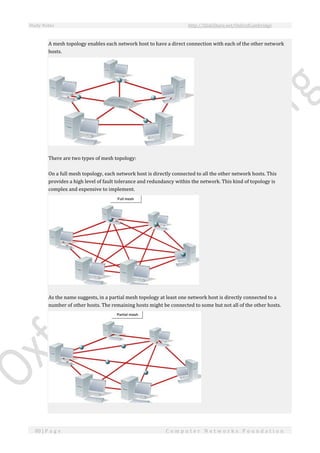 Study Notes http://SlideShare.net/OxfordCambridge
80 | P a g e C o m p u t e r N e t w o r k s F o u n d a t i o n
A mesh topology enables each network host to have a direct connection with each of the other network
hosts.
There are two types of mesh topology:
On a full mesh topology, each network host is directly connected to all the other network hosts. This
provides a high level of fault tolerance and redundancy within the network. This kind of topology is
complex and expensive to implement.
As the name suggests, in a partial mesh topology at least one network host is directly connected to a
number of other hosts. The remaining hosts might be connected to some but not all of the other hosts.
 