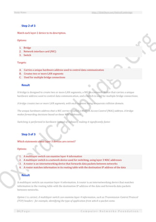 Study Notes http://SlideShare.net/OxfordCambridge
84 | P a g e C o m p u t e r N e t w o r k s F o u n d a t i o n
Step 2 of 3
Match each layer 2 device to its description.
Options:
1. Bridge
2. Network interface card (NIC)
3. Switch
Targets:
A. Carries a unique hardware address used to control data communication
B. Creates two or more LAN segments
C. Used for multiple bridge connections
Result
A bridge is designed to create two or more LAN segments, a NIC is a network device that carries a unique
hardware address used to control data communication, and a switch is used for multiple bridge connections.
A bridge creates two or more LAN segments, with each segment being a separate collision domain.
The unique hardware address that a NIC carries is called a Medium Access Control (MAC) address. A bridge
makes forwarding decisions based on these MAC addresses.
Switching is performed in hardware instead of software, making it significantly faster.
Step 3 of 3
Which statements about layer 3 devices are correct?
Options:
1. A multilayer switch can examine layer 4 information
2. A multilayer switch is a network device used for switching, using layer 3 MAC addresses
3. A router is an internetworking device that forwards data packets between networks
4. A router matches information in its routing table with the destination IP address of the data
Result
A multilayer switch can examine layer 4 information. A router is an internetworking device that matches
information in the routing table with the destination IP address of the data and forwards data packets
between networks.
Option 1 is correct. A multilayer switch can examine layer 4 information, such as Transmission Control Protocol
(TCP) headers - for example, identifying the type of application from which a packet came.
 