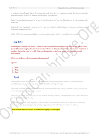 Study Notes http://SlideShare.net/OxfordCambridge
87 | P a g e C o m p u t e r N e t w o r k s F o u n d a t i o n
in both directions. In a partial mesh topology network, some devices maintain multiple direct connections to
all others, but not all devices are directly connected to each other.
A dual ring topology allows data to be sent in both directions, so if one ring fails, data can be transmitted on the
other ring.
An extended star topology is characterized by a star network with additional devices placed on each segment to
expand the network structure.
Unlike a full mesh topology, not all devices are connected to each other in a partial mesh network.
Step 3 of 3
Suppose your company's Ethernet LAN has a combination of hosts and important servers sharing the same
physical location. Keeping the servers accessible to hosts on the network is critical. You want to implement a
topology that, in the event of a cable failure, will enable the rest of your network to maintain normal
functionality.
Which physical network topology should you deploy?
Options:
1. Bus
2. Ring
3. Star
Result
To enable the rest of your network to maintain normal functionality in the event of a cable failure, you
should deploy a star network topology rather than a bus or ring topology.
Option 1 is incorrect. On a bus network topology, devices share the same cable. A problem on one section of this
network can, therefore, affect other sections.
Option 2 is incorrect. If a cable fails in a ring network topology, the ring is broken and a token cannot pass from
one device to the next in the ring.
Option 3 is correct. On a star topology, each device has an independent connection to the central connection
device, so that in the event of one segment having problems, the rest of the network is not affected.
You are now familiar with the characteristics of physical topologies.
 