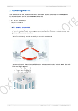 Study Notes http://SlideShare.net/OxfordCambridge
9 | P a g e C o m p u t e r N e t w o r k s F o u n d a t i o n
A. Networking overview
After completing section, you should be able to identify the primary components of a network and
distinguish between the two main network architectures.
1. Core network components
2. Network architectures |
1. Core network components
A network consists of two or more computers connected together which share resources such as data,
printers, and an Internet connection.
The term "networking" refers to the sharing of resources on a network.
Networks can consist of a small group of computers localized to a building or they can extend over large
geographic areas, as follows.
 local area network (LAN)
 wide area network (WAN)
 