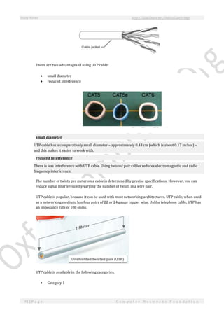 Study Notes http://SlideShare.net/OxfordCambridge
91 | P a g e C o m p u t e r N e t w o r k s F o u n d a t i o n
There are two advantages of using UTP cable:
 small diameter
 reduced interference
small diameter
UTP cable has a comparatively small diameter – approximately 0.43 cm (which is about 0.17 inches) –
and this makes it easier to work with.
reduced interference
There is less interference with UTP cable. Using twisted pair cables reduces electromagnetic and radio
frequency interference.
The number of twists per meter on a cable is determined by precise specifications. However, you can
reduce signal interference by varying the number of twists in a wire pair.
UTP cable is popular, because it can be used with most networking architectures. UTP cable, when used
as a networking medium, has four pairs of 22 or 24 gauge copper wire. Unlike telephone cable, UTP has
an impedance rate of 100 ohms.
UTP cable is available in the following categories.
 Category 1
 