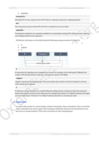 Study Notes http://SlideShare.net/OxfordCambridge
94 | P a g e C o m p u t e r N e t w o r k s F o u n d a t i o n
 adaptable
inexpensive
Although STP is more expensive than UTP, both are relatively inexpensive cabling standards.
fast
The transmission speed of both STP and UTP is suitable for local area traffic.
adaptable
Transmission standards are commonly modified to accommodate existing UTP cabling, because replacing
such cabling would be more expensive.
All Ethernet cable types are described using the following naming convention, N<Signal>X.
 N
 <Signal>
 X
N
N represents the signaling rate in megabits per second. For example, in the cable grade 100BaseX, the
number 100 indicates that the cable has a transmission speed of 100 Mbps.
<Signal>
<Signal> represents the signaling type. This can be either base, which is short for baseband, or broad,
which stands for broadband.
X
X indicates a unique identifier for a specific Ethernet cabling scheme. It indicates either the maximum
distance the signal can travel or the cable type. For example, the number 5 in 10Base5 indicates the signal
can travel 500 meters. The letter T in 10BaseT indicates that this is a twisted pair cable.
2. Coaxial cable
A coaxial cable consists of a central copper conductor encased by a layer of insulation. This is covered by
either a metal foil or by woven copper. This metal layer shields the central wire from interference, but
also acts as a second conductor. This is then covered by an outer insulating layer.
 