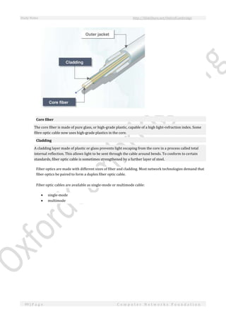 Study Notes http://SlideShare.net/OxfordCambridge
99 | P a g e C o m p u t e r N e t w o r k s F o u n d a t i o n
Core fiber
The core fiber is made of pure glass, or high-grade plastic, capable of a high light-refraction index. Some
fibre optic cable now uses high-grade plastics in the core.
Cladding
A cladding layer made of plastic or glass prevents light escaping from the core in a process called total
internal reflection. This allows light to be sent through the cable around bends. To conform to certain
standards, fiber optic cable is sometimes strengthened by a further layer of steel.
Fiber optics are made with different sizes of fiber and cladding. Most network technologies demand that
fiber optics be paired to form a duplex fiber optic cable.
Fiber optic cables are available as single-mode or multimode cable:
 single-mode
 multimode
 