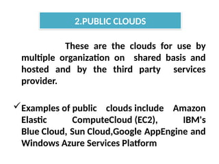 These are the clouds for use by
multiple organization on shared basis and
hosted and by the third party services
provider.
Examples of public clouds include Amazon
Elastic ComputeCloud (EC2), IBM's
Blue Cloud, Sun Cloud,Google AppEngine and
Windows Azure Services Platform
2.PUBLIC CLOUDS
 