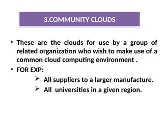 • These are the clouds for use by a group of
related organization who wish to make use of a
common cloud computing environment .
• FOR EXP:
 All suppliers to a larger manufacture.
 All universities in a given region.
3.COMMUNITY CLOUDS
 