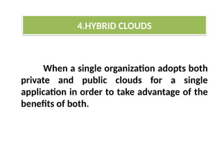 When a single organization adopts both
private and public clouds for a single
application in order to take advantage of the
benefits of both.
4.HYBRID CLOUDS
 