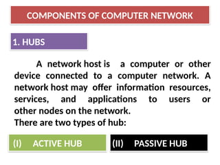 COMPONENTS OF COMPUTER NETWORK
1. HUBS
A network host is a computer or other
device connected to a computer network. A
network host may offer information resources,
services, and applications to users or
other nodes on the network.
There are two types of hub:
(I) ACTIVE HUB (II) PASSIVE HUB
 