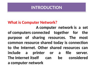 INTRODUCTION
What is Computer Network?
A computer network is a set
of computers connected together for the
purpose of sharing resources. The most
common resource shared today is connection
to the Internet. Other shared resources can
include a printer or a file server.
The Internet itself can be considered
a computer network
 