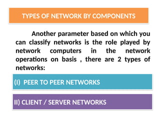 Another parameter based on which you
can classify networks is the role played by
network computers in the network
operations on basis , there are 2 types of
networks:
TYPES OF NETWORK BY COMPONENTS
(I) PEER TO PEER NETWORKS
II) CLIENT / SERVER NETWORKS
 