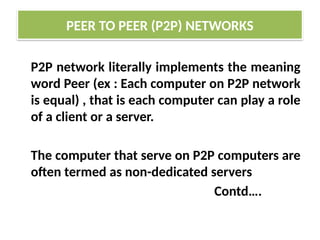 P2P network literally implements the meaning
word Peer (ex : Each computer on P2P network
is equal) , that is each computer can play a role
of a client or a server.
The computer that serve on P2P computers are
often termed as non-dedicated servers
Contd….
PEER TO PEER (P2P) NETWORKS
 