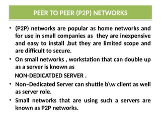 • (P2P) networks are popular as home networks and
for use in small companies as they are inexpensive
and easy to install ,but they are limited scope and
are difficult to secure.
• On small networks , workstation that can double up
as a server is known as
NON-DEDICATDED SERVER .
• Non–Dedicated Server can shuttle bw client as well
as server role.
• Small networks that are using such a servers are
known as P2P networks.
PEER TO PEER (P2P) NETWORKS
 