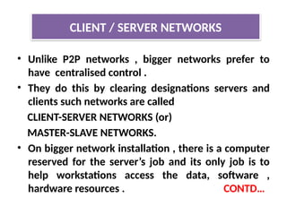 • Unlike P2P networks , bigger networks prefer to
have centralised control .
• They do this by clearing designations servers and
clients such networks are called
CLIENT-SERVER NETWORKS (or)
MASTER-SLAVE NETWORKS.
• On bigger network installation , there is a computer
reserved for the server’s job and its only job is to
help workstations access the data, software ,
hardware resources . CONTD…
CLIENT / SERVER NETWORKS
 