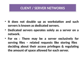 • It does not double up as workstation and such
servers is known as dedicated servers.
• Dedicated servers operates solely as a server on a
network.
• For ex : There may be a server exclusively for
serving files – related requests like storing files
deciding about their access privileges & regulating
the amount of space allowed for each server.
CLIENT / SERVER NETWORKS
 