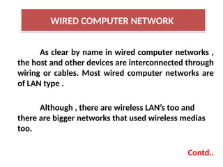As clear by name in wired computer networks ,
the host and other devices are interconnected through
wiring or cables. Most wired computer networks are
of LAN type .
Although , there are wireless LAN’s too and
there are bigger networks that used wireless medias
too.
Contd..
WIRED COMPUTER NETWORK
 