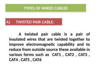 A twisted pair cable is a pair of
insulated wires that are twisted together to
improve electromagnetic capability and to
reduce from outside source these available in
various forms such as CAT1 , CAT2 , CAT3 ,
CAT4 , CAT5 , CAT6
TYPES OF WIRED CABLES
A) TWISTED PAIR CABLE:
 
