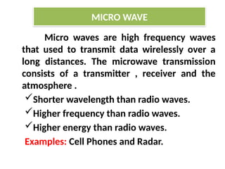 Micro waves are high frequency waves
that used to transmit data wirelessly over a
long distances. The microwave transmission
consists of a transmitter , receiver and the
atmosphere .
Shorter wavelength than radio waves.
Higher frequency than radio waves.
Higher energy than radio waves.
Examples: Cell Phones and Radar.
MICRO WAVE
 