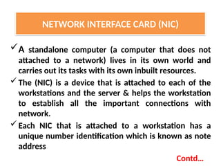 A standalone computer (a computer that does not
attached to a network) lives in its own world and
carries out its tasks with its own inbuilt resources.
The (NIC) is a device that is attached to each of the
workstations and the server & helps the workstation
to establish all the important connections with
network.
Each NIC that is attached to a workstation has a
unique number identification which is known as note
address
Contd…
NETWORK INTERFACE CARD (NIC)
 