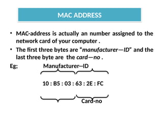 • MAC-address is actually an number assigned to the
network card of your computer .
• The first three bytes are “manufacturer—ID” and the
last three byte are the card—no .
Eg; Manufacturer--ID
10 : B5 : 03 : 63 : 2E : FC
Card-no
MAC ADDRESS
 