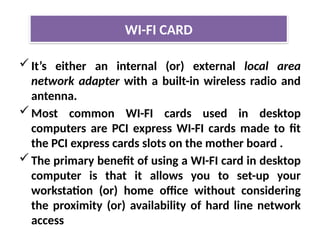 It’s either an internal (or) external local area
network adapter with a built-in wireless radio and
antenna.
Most common WI-FI cards used in desktop
computers are PCI express WI-FI cards made to fit
the PCI express cards slots on the mother board .
The primary benefit of using a WI-FI card in desktop
computer is that it allows you to set-up your
workstation (or) home office without considering
the proximity (or) availability of hard line network
access
WI-FI CARD
 