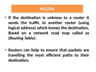 • If the destination is unknow to a router it
sends the traffic to another router (using
logical address) which knows the destination,
Based on a network road map called as
(Routing Table).
• Routers can help to ensure that packets are
travelling the most efficient paths to their
destination.
ROUTER
 