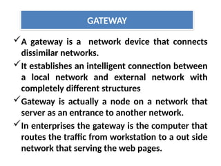 A gateway is a network device that connects
dissimilar networks.
It establishes an intelligent connection between
a local network and external network with
completely different structures
Gateway is actually a node on a network that
server as an entrance to another network.
In enterprises the gateway is the computer that
routes the traffic from workstation to a out side
network that serving the web pages.
GATEWAY
 