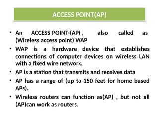 • An ACCESS POINT-(AP) , also called as
(Wireless access point) WAP
• WAP is a hardware device that establishes
connections of computer devices on wireless LAN
with a fixed wire network.
• AP is a station that transmits and receives data
• AP has a range of (up to 150 feet for home based
APs).
• Wireless routers can function as(AP) , but not all
(AP)can work as routers.
ACCESS POINT(AP)
 