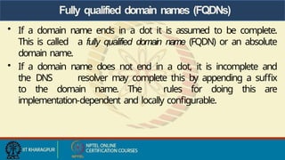 Fully qualified domain names (FQDNs)
• If a domain name ends in a dot it is assumed to be complete.
This is called a fully qualified domain name (FQDN) or an absolute
domain name.
• If a domain name does not end in a dot, it is incomplete and
the DNS resolver may complete this by appending a suffix
to the domain name. The rules for doing this are
implementation-dependent and locally configurable.
 