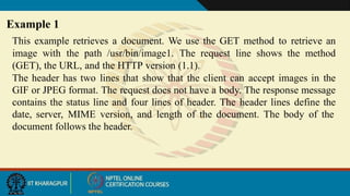 This example retrieves a document. We use the GET method to retrieve an
image with the path /usr/bin/image1. The request line shows the method
(GET), the URL, and the HTTP version (1.1).
The header has two lines that show that the client can accept images in the
GIF or JPEG format. The request does not have a body. The response message
contains the status line and four lines of header. The header lines define the
date, server, MIME version, and length of the document. The body of the
document follows the header.
Example 1
 