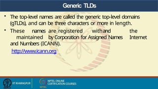 Generic TLDs
• The top-level names are called the generic top-level domains
(gTLDs), and can be three characters or more in length.
the
Internet
• These names are registered withand
maintained by Corporation for Assigned Names
and Numbers (ICANN).
http://www.icann.org
 