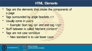 HTML Elements
• T
ags are the elements that create the components of
a page
• T
ags surrounded by angle brackets < >
• Usually come in pairs
– Example: Start tag <p> and end tag </p>
• Stuff between is called “element content”
• T
ags are not case sensitive
– New standard is to use lower case
 