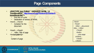 Page Components
• <!DOCTYPE html PUBLIC "-//W3C//DTD XHTML 1.0
Transitional//EN" "http://www.w3.org/TR/xhtml1/DTD/xhtml1-
transitional.dtd">
– First line of code
– Declaration of version of HTML
• <html>…</html>
– Container for the
document
• <head>…</head>
– <title> Title of page
</title>
• <body>…</body>
–
Content of page
<html>
<head>
<title> …document
title… </title>
</head>
<body>
…your page
content…
</body>
</html>
 