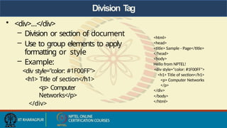 Division T
ag
• <div>…</div>
– Division or section of document
– Use to group elements to apply
formatting or style
– Example:
<div style="color: #1F00FF">
<h1> Title of section</h1>
<p> Computer
Networks</p>
</div>
<html>
<head>
<title> Sample - Page</title>
</head>
<body>
Hello from NPTEL!
<div style="color: #1F00FF">
<h1> Title of section</h1>
<p> Computer Networks
</p>
</div>
</body>
</html>
 