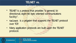 TELNET vs.
telnet
• TELNET is a protocol that provides “a general, bi-
directional, eight-bit byte oriented communications
facility”.
• telnet is a program that supports the TELNET protocol
over TCP
.
• Many application protocols are built upon the TELNET
protocol.
 