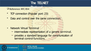 The TELNET
Protocol
 Reference: RFC 854
• TCP connection (Popular port: 23)
• Data and control over the same connection.
• Network Virtual Terminal
– intermediate representation of a generic terminal.
– provides a standard language for communication of
terminal control functions.
 