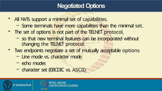 Negotiated Options
• All NVTs support a minimal set of capabilities.
– Some terminals have more capabilities than the minimal set.
• The set of options is not part of the TELNET protocol,
– so that new terminal features can be incorporated without
changing the TELNET protocol.
• Two endpoints negotiate a set of mutually acceptable options
– Line mode vs. character mode
– echo modes
– character set (EBCDIC vs. ASCII)
 